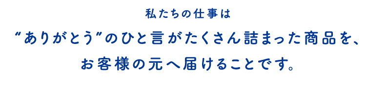 私たちの仕事は“ありがとう”の一言がたくさん詰まった商品を、お客様の元へ届けることが使命です。