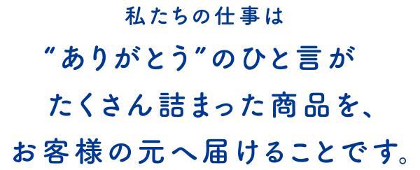 私たちの仕事は“ありがとう”の一言がたくさん詰まった商品を、お客様の元へ届けることが使命です。